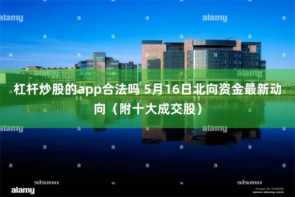 杠杆炒股的app合法吗 5月16日北向资金最新动向（附十大成交股）