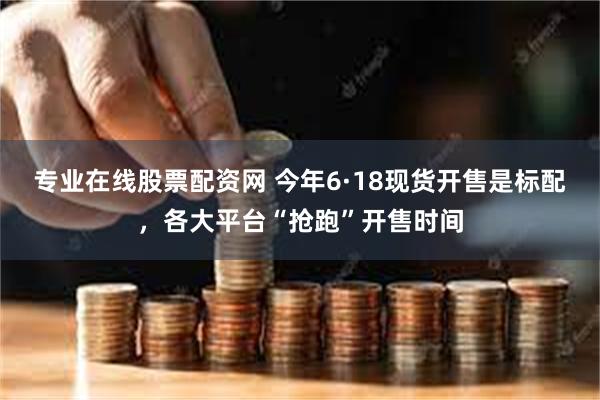 专业在线股票配资网 今年6·18现货开售是标配，各大平台“抢跑”开售时间