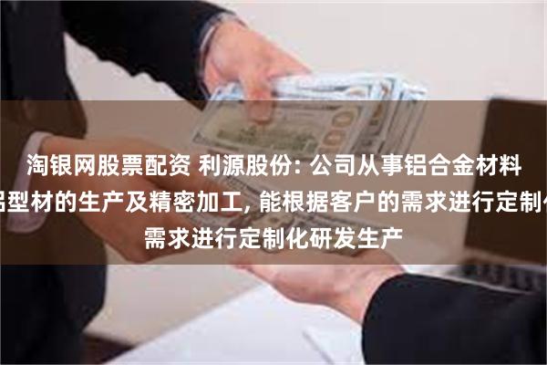 淘银网股票配资 利源股份: 公司从事铝合金材料的研发和铝型材的生产及精密加工, 能根据客户的需求进行定制化研发生产