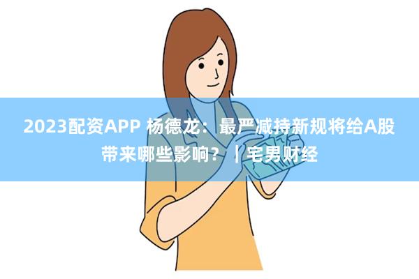 2023配资APP 杨德龙：最严减持新规将给A股带来哪些影响？｜宅男财经