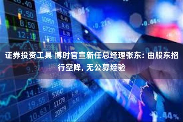 证券投资工具 博时官宣新任总经理张东: 由股东招行空降, 无公募经验