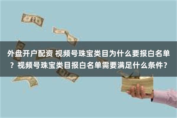 外盘开户配资 视频号珠宝类目为什么要报白名单？视频号珠宝类目报白名单需要满足什么条件？