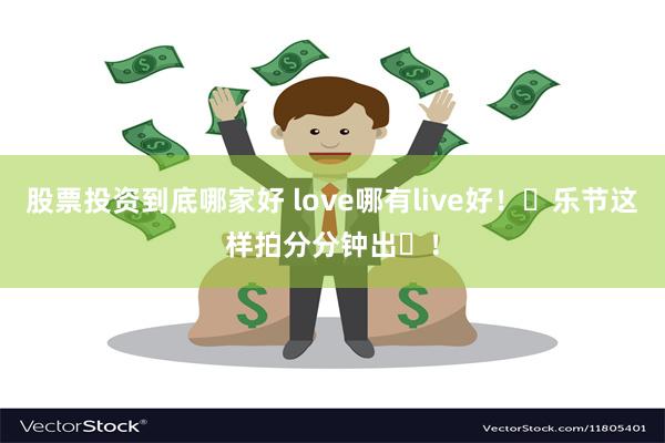 股票投资到底哪家好 love哪有live好！⾳乐节这样拍分分钟出⽚！