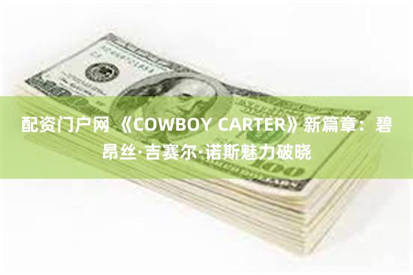 配资门户网 《COWBOY CARTER》新篇章：碧昂丝·吉赛尔·诺斯魅力破晓