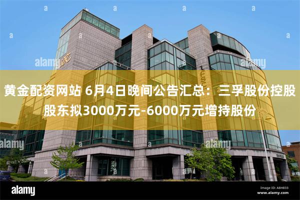 黄金配资网站 6月4日晚间公告汇总：三孚股份控股股东拟3000万元-6000万元增持股份