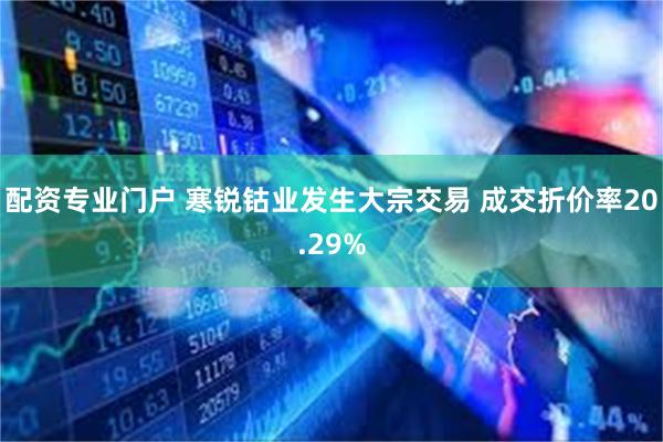 配资专业门户 寒锐钴业发生大宗交易 成交折价率20.29%