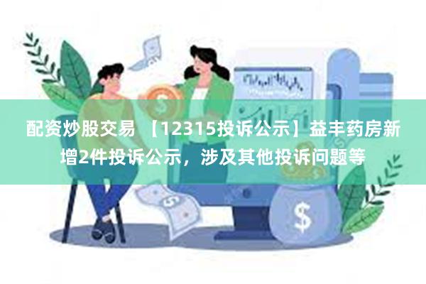 配资炒股交易 【12315投诉公示】益丰药房新增2件投诉公示，涉及其他投诉问题等