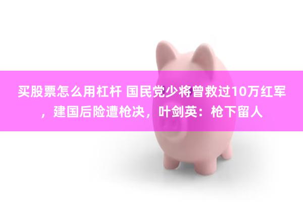 买股票怎么用杠杆 国民党少将曾救过10万红军，建国后险遭枪决，叶剑英：枪下留人