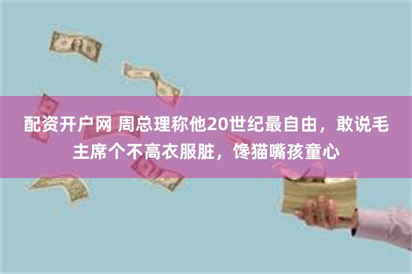 配资开户网 周总理称他20世纪最自由，敢说毛主席个不高衣服脏，馋猫嘴孩童心