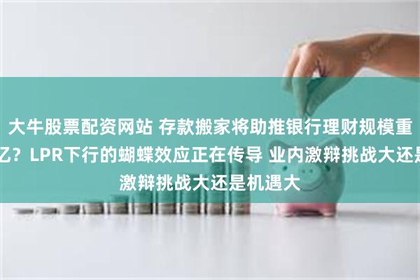 大牛股票配资网站 存款搬家将助推银行理财规模重回30万亿？LPR下行的蝴蝶效应正在传导 业内激辩挑战大还是机遇大