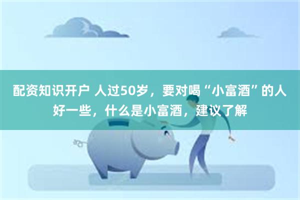 配资知识开户 人过50岁，要对喝“小富酒”的人好一些，什么是小富酒，建议了解