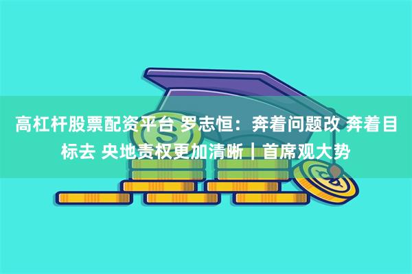 高杠杆股票配资平台 罗志恒：奔着问题改 奔着目标去 央地责权更加清晰｜首席观大势