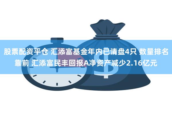 股票配资平仓 汇添富基金年内已清盘4只 数量排名靠前 汇添富民丰回报A净资产减少2.16亿元