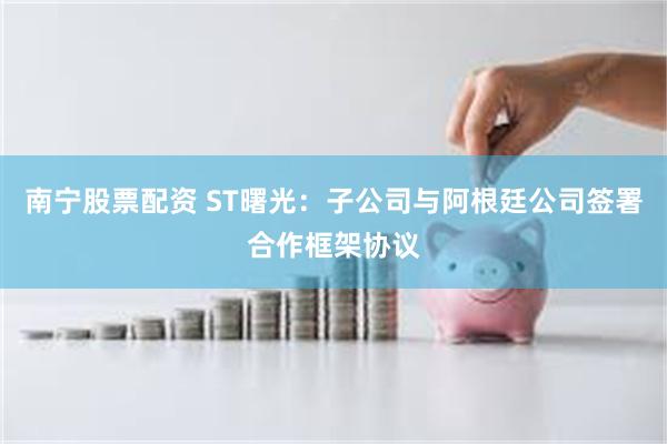 南宁股票配资 ST曙光：子公司与阿根廷公司签署合作框架协议