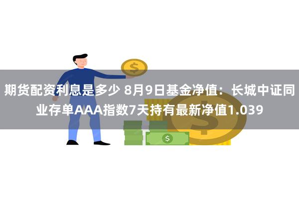 期货配资利息是多少 8月9日基金净值：长城中证同业存单AAA指数7天持有最新净值1.039