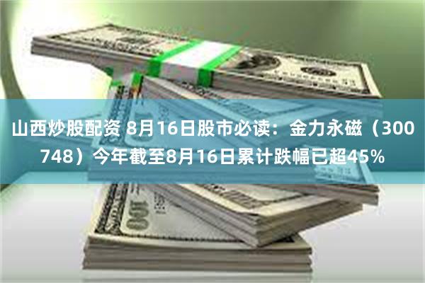 山西炒股配资 8月16日股市必读：金力永磁（300748）今年截至8月16日累计跌幅已超45%