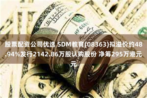 股票配资公司优选 SDM教育(08363)拟溢价约48.94%发行2142.86万股认购股份 净筹295万港元