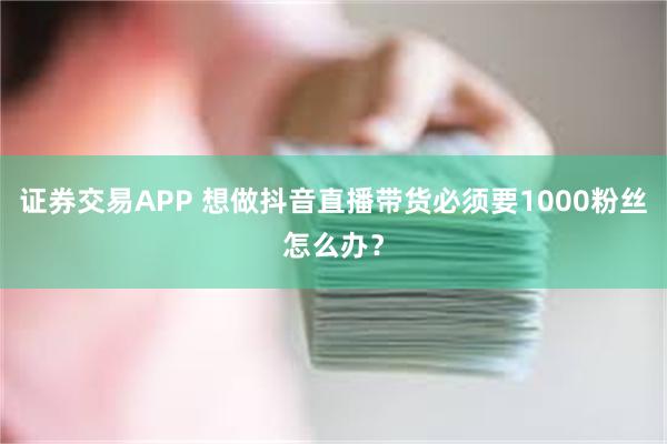 证券交易APP 想做抖音直播带货必须要1000粉丝怎么办？