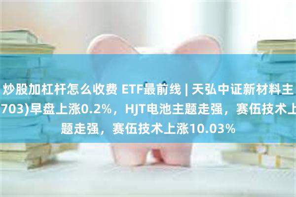 炒股加杠杆怎么收费 ETF最前线 | 天弘中证新材料主题ETF(159703)早盘上涨0.2%，HJT电池主题走强，赛伍技术上涨10.03%