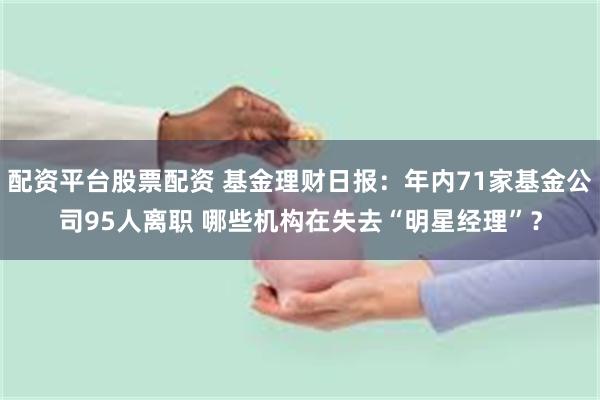 配资平台股票配资 基金理财日报：年内71家基金公司95人离职 哪些机构在失去“明星经理”？