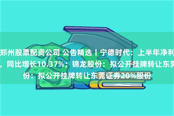 郑州股票配资公司 公告精选丨宁德时代：上半年净利润228.65亿元，同比增长10.37%；锦龙股份：拟公开挂牌转让东莞证券20%股份