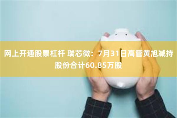 网上开通股票杠杆 瑞芯微：7月31日高管黄旭减持股份合计60.85万股