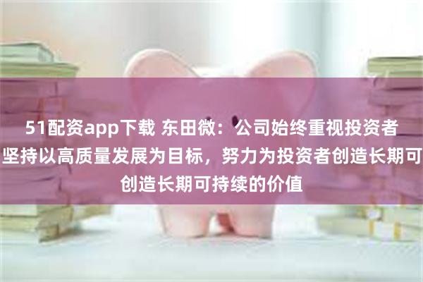 51配资app下载 东田微：公司始终重视投资者权益保护，坚持以高质量发展为目标，努力为投资者创造长期可持续的价值