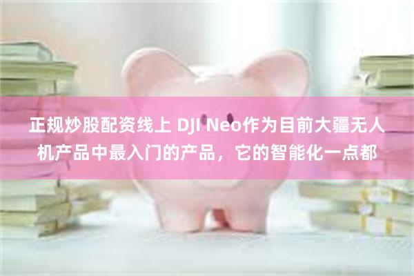 正规炒股配资线上 DJI Neo作为目前大疆无人机产品中最入门的产品，它的智能化一点都