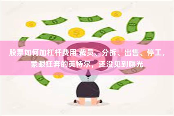 股票如何加杠杆费用 裁员、分拆、出售、停工，蒙眼狂奔的英特尔，还没见到曙光