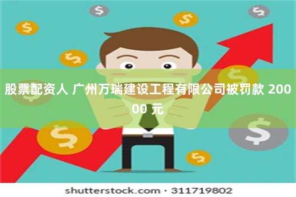 股票配资人 广州万瑞建设工程有限公司被罚款 20000 元