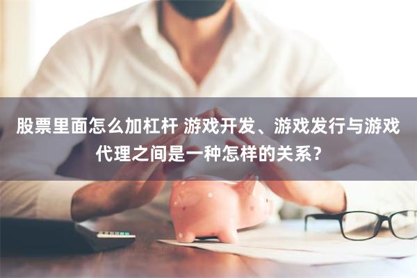 股票里面怎么加杠杆 游戏开发、游戏发行与游戏代理之间是一种怎样的关系？