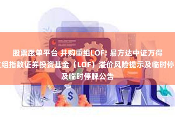 股票跟单平台 并购重组LOF: 易方达中证万得并购重组指数证券投资基金（LOF）溢价风险提示及临时停牌公告