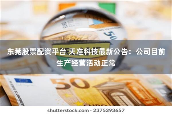 东莞股票配资平台 天准科技最新公告：公司目前生产经营活动正常