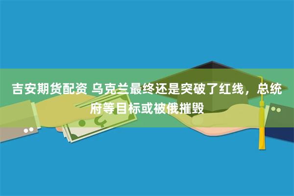 吉安期货配资 乌克兰最终还是突破了红线，总统府等目标或被俄摧毁