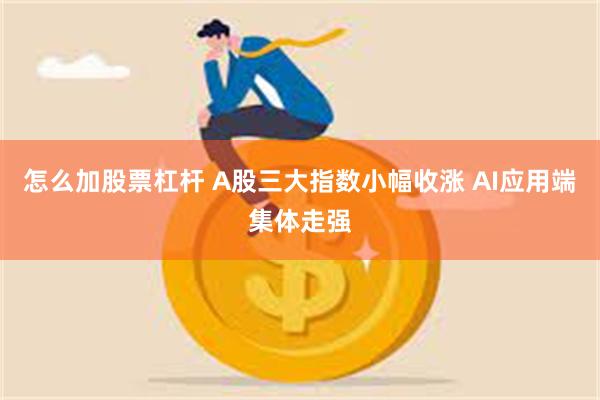 怎么加股票杠杆 A股三大指数小幅收涨 AI应用端集体走强