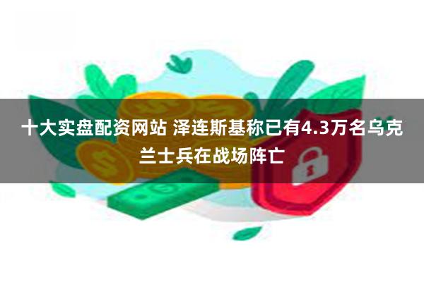 十大实盘配资网站 泽连斯基称已有4.3万名乌克兰士兵在战场阵亡