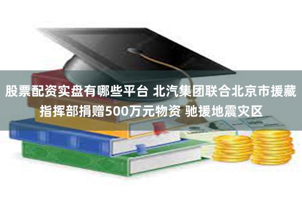 股票配资实盘有哪些平台 北汽集团联合北京市援藏指挥部捐赠500万元物资 驰援地震灾区