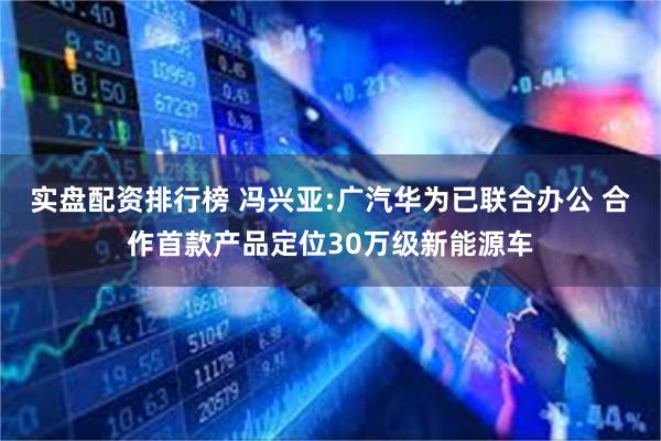 实盘配资排行榜 冯兴亚:广汽华为已联合办公 合作首款产品定位30万级新能源车