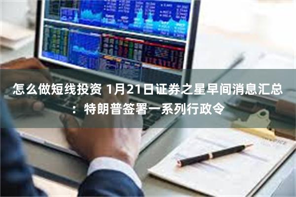 怎么做短线投资 1月21日证券之星早间消息汇总：特朗普签署一系列行政令