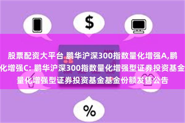 股票配资大平台 鹏华沪深300指数量化增强A,鹏华沪深300指数量化增强C: 鹏华沪深300指数量化增强型证券投资基金基金份额发售公告