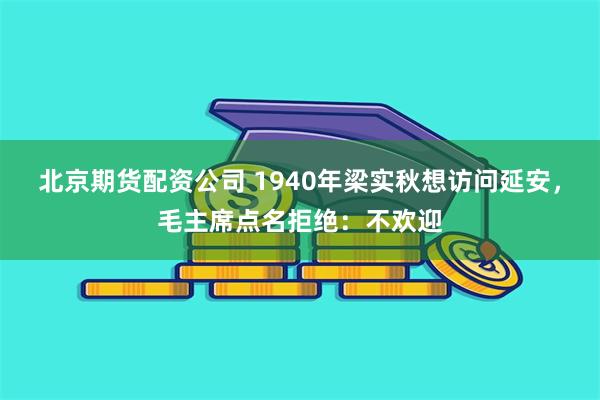 北京期货配资公司 1940年梁实秋想访问延安，毛主席点名拒绝：不欢迎