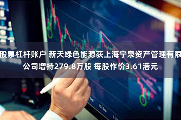 股票杠杆账户 新天绿色能源获上海宁泉资产管理有限公司增持279.8万股 每股作价3.61港元