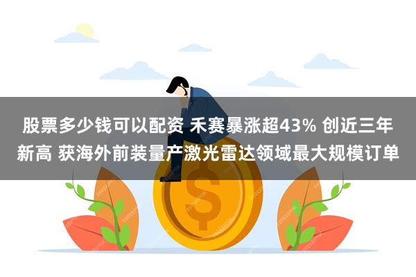 股票多少钱可以配资 禾赛暴涨超43% 创近三年新高 获海外前装量产激光雷达领域最大规模订单