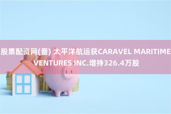 股票配资网(晋) 太平洋航运获CARAVEL MARITIME VENTURES INC.增持326.4万股